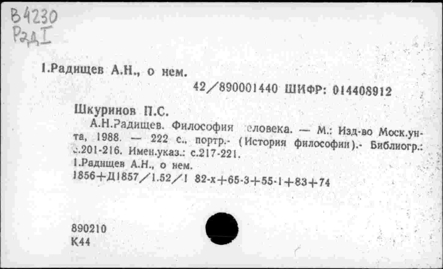 ﻿Мгго ₽^Г
1.Радищев А.Н., о нем.
42/890001440 ШИФР: 014408912
Шкуринов П.С.
та А119ЯЯ аДИЩСЛо Филос°Фн« еловека. - М.: Изд-во Моск.ун-20! и •’ "°ртр- (ИстоРия философии).. Библиогр.: -201-216. Имен.указ.: с.217-221.	и
1.Радищев А.Н., о нем.
«856+Д1857/1.52/1 82-Х+65-3+55-1+83+74
890210 К44